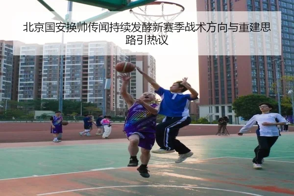 北京国安换帅传闻持续发酵新赛季战术方向与重建思路引热议
