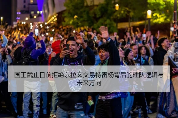 国王截止日前拒绝以拉文交易特雷杨背后的建队逻辑与未来方向